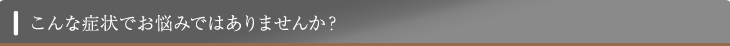 こんな症状でお悩みではありませんか？